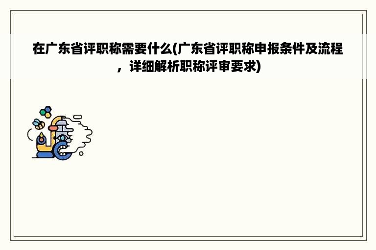 在广东省评职称需要什么(广东省评职称申报条件及流程，详细解析职称评审要求)