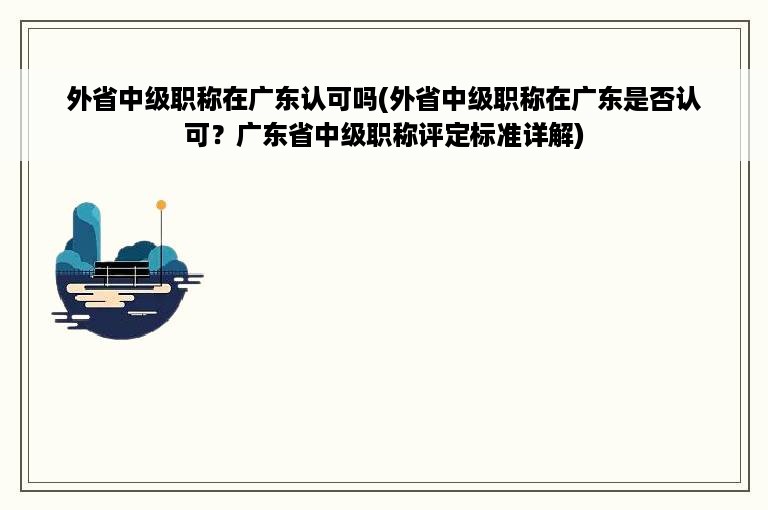 外省中级职称在广东认可吗(外省中级职称在广东是否认可？广东省中级职称评定标准详解)