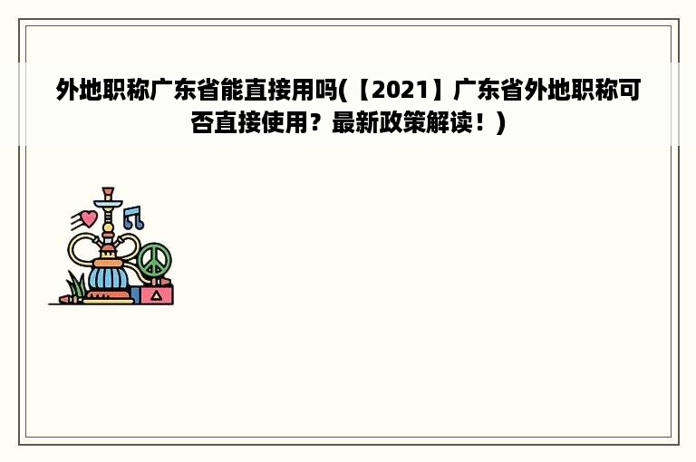 外地职称广东省能直接用吗(【2021】广东省外地职称可否直接使用？最新政策解读！)