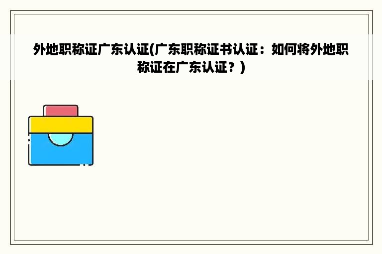 外地职称证广东认证(广东职称证书认证：如何将外地职称证在广东认证？)