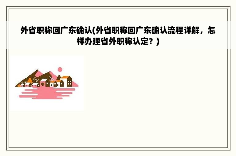 外省职称回广东确认(外省职称回广东确认流程详解，怎样办理省外职称认定？)