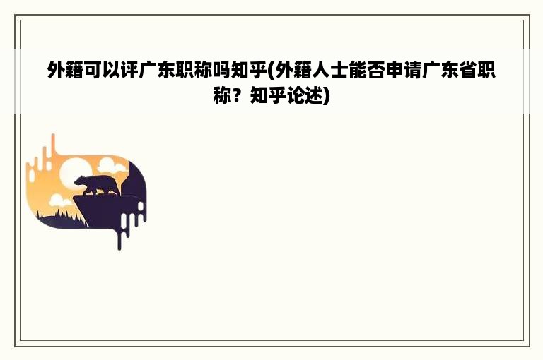 外籍可以评广东职称吗知乎(外籍人士能否申请广东省职称？知乎论述)