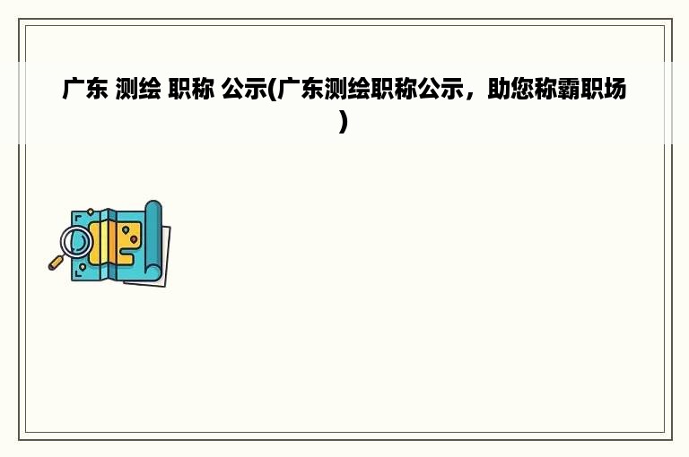 广东 测绘 职称 公示(广东测绘职称公示，助您称霸职场)