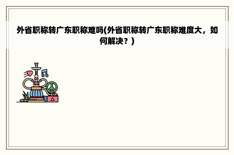 外省职称转广东职称难吗(外省职称转广东职称难度大，如何解决？)