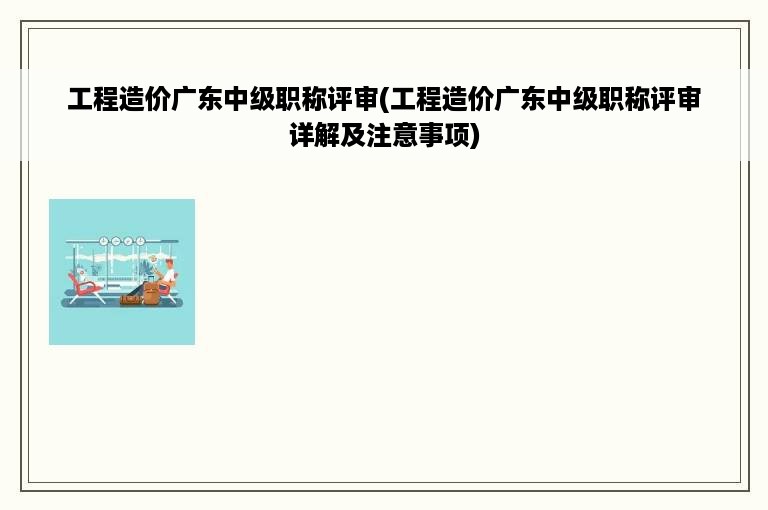 工程造价广东中级职称评审(工程造价广东中级职称评审详解及注意事项)