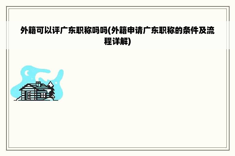 外籍可以评广东职称吗吗(外籍申请广东职称的条件及流程详解)