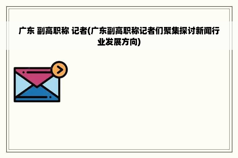 广东 副高职称 记者(广东副高职称记者们聚集探讨新闻行业发展方向)