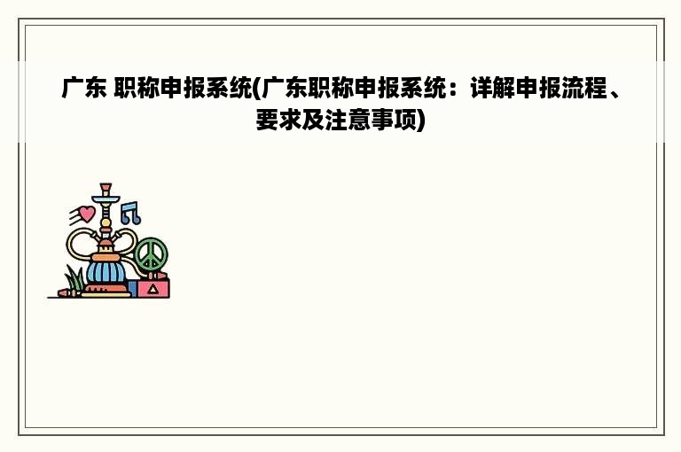 广东 职称申报系统(广东职称申报系统：详解申报流程、要求及注意事项)