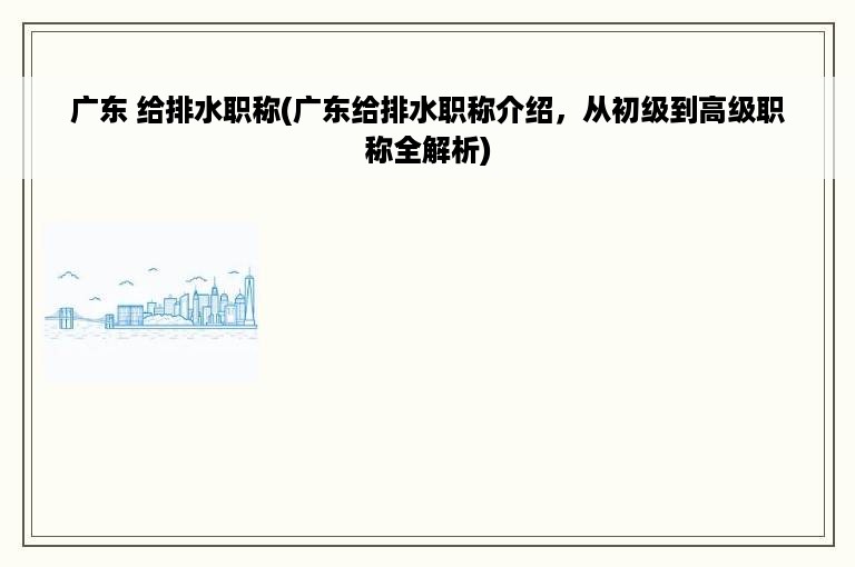 广东 给排水职称(广东给排水职称介绍，从初级到高级职称全解析)