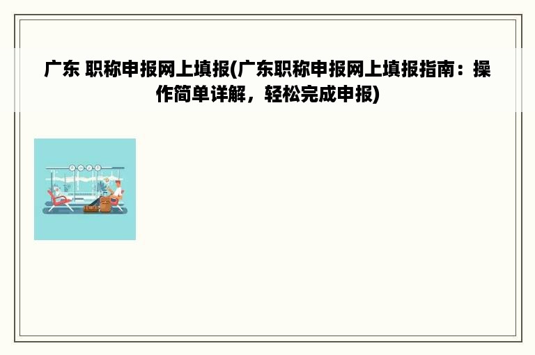 广东 职称申报网上填报(广东职称申报网上填报指南：操作简单详解，轻松完成申报)