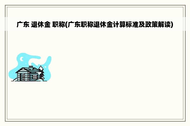 广东 退休金 职称(广东职称退休金计算标准及政策解读)