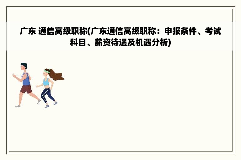 广东 通信高级职称(广东通信高级职称：申报条件、考试科目、薪资待遇及机遇分析)