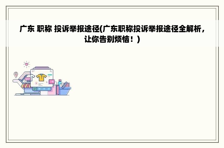 广东 职称 投诉举报途径(广东职称投诉举报途径全解析，让你告别烦恼！)