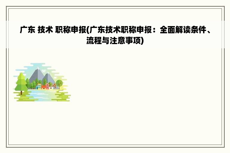 广东 技术 职称申报(广东技术职称申报：全面解读条件、流程与注意事项)