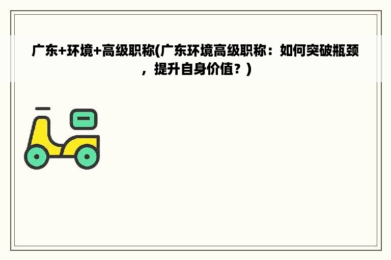 广东+环境+高级职称(广东环境高级职称：如何突破瓶颈，提升自身价值？)