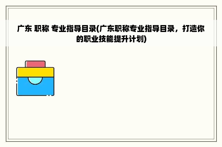 广东 职称 专业指导目录(广东职称专业指导目录，打造你的职业技能提升计划)