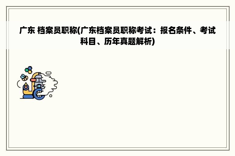 广东 档案员职称(广东档案员职称考试：报名条件、考试科目、历年真题解析)