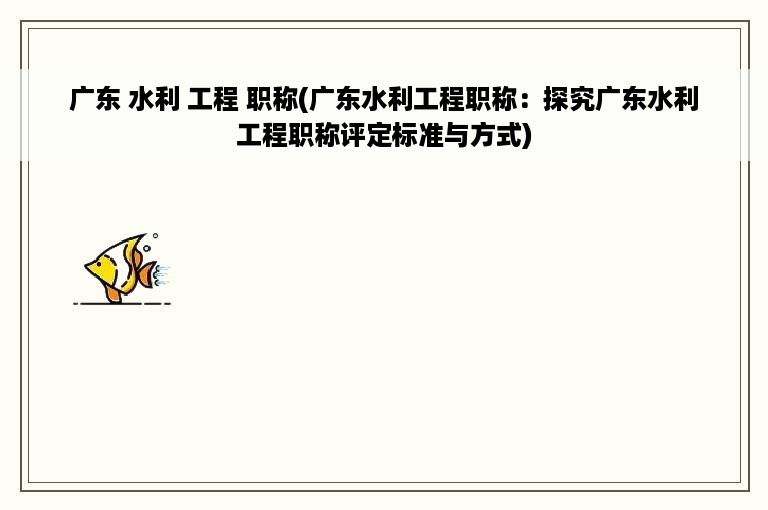 广东 水利 工程 职称(广东水利工程职称：探究广东水利工程职称评定标准与方式)