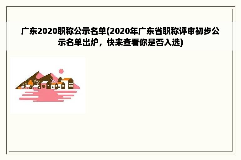 广东2020职称公示名单(2020年广东省职称评审初步公示名单出炉，快来查看你是否入选)