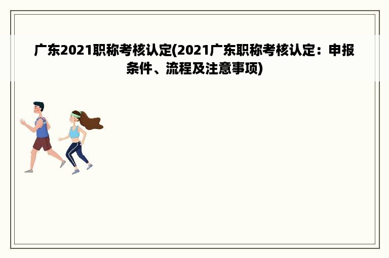 广东2021职称考核认定(2021广东职称考核认定：申报条件、流程及注意事项)