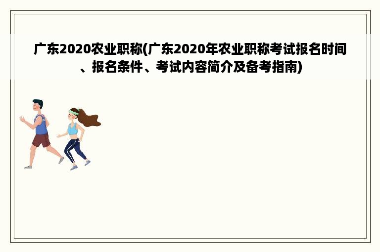 广东2020农业职称(广东2020年农业职称考试报名时间、报名条件、考试内容简介及备考指南)