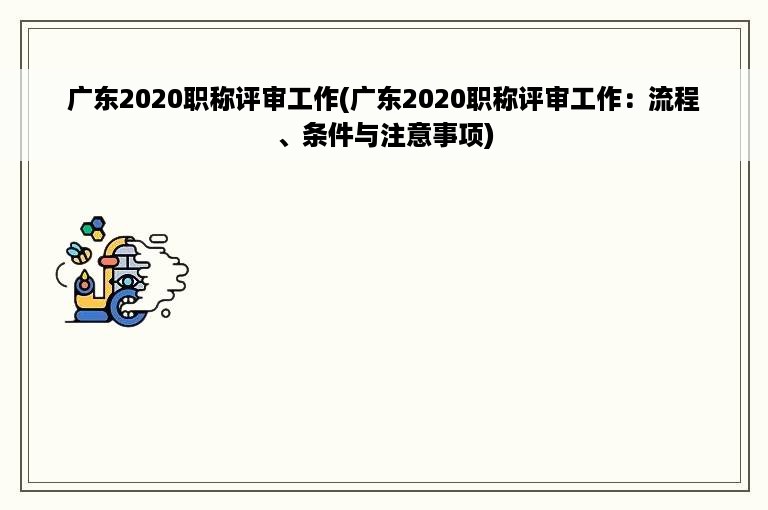 广东2020职称评审工作(广东2020职称评审工作：流程、条件与注意事项)