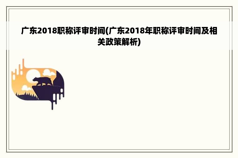 广东2018职称评审时间(广东2018年职称评审时间及相关政策解析)