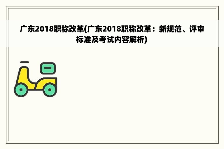 广东2018职称改革(广东2018职称改革：新规范、评审标准及考试内容解析)