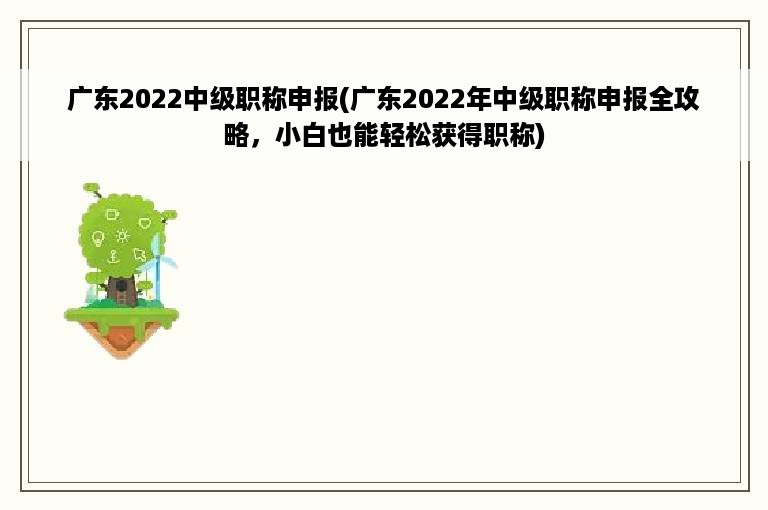 广东2022中级职称申报(广东2022年中级职称申报全攻略，小白也能轻松获得职称)