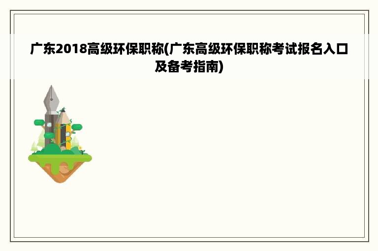 广东2018高级环保职称(广东高级环保职称考试报名入口及备考指南)