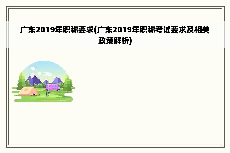 广东2019年职称要求(广东2019年职称考试要求及相关政策解析)