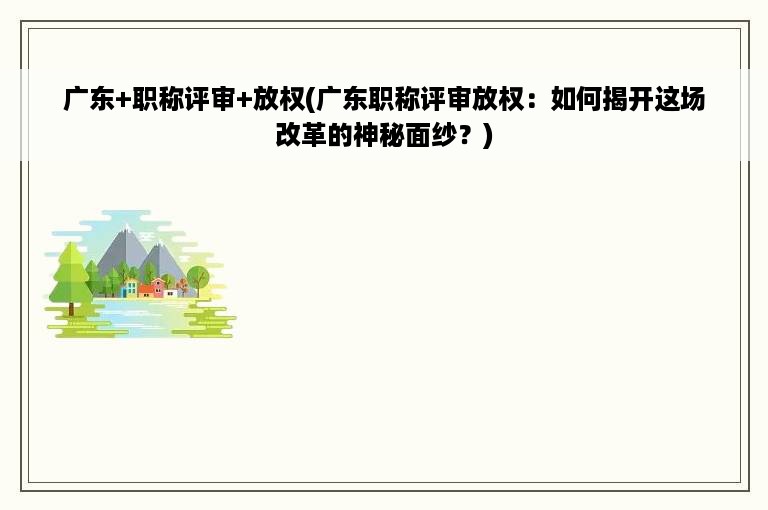 广东+职称评审+放权(广东职称评审放权：如何揭开这场改革的神秘面纱？)