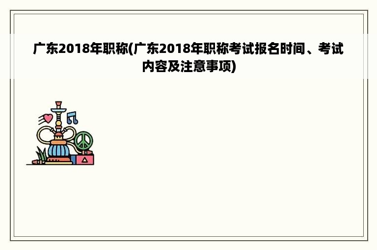 广东2018年职称(广东2018年职称考试报名时间、考试内容及注意事项)