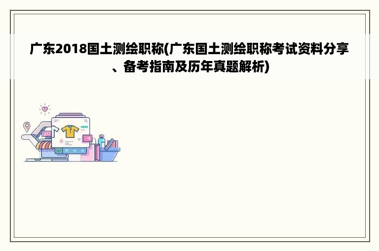 广东2018国土测绘职称(广东国土测绘职称考试资料分享、备考指南及历年真题解析)