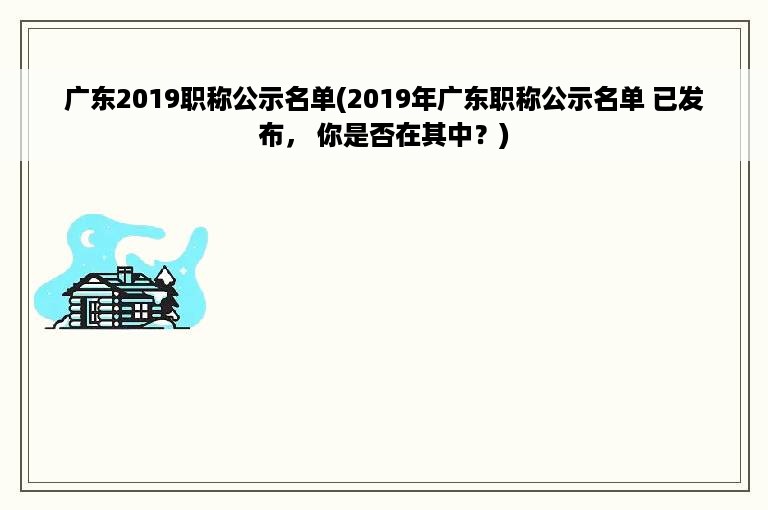 广东2019职称公示名单(2019年广东职称公示名单 已发布， 你是否在其中？)