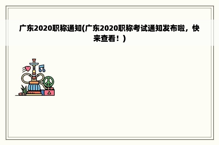 广东2020职称通知(广东2020职称考试通知发布啦，快来查看！)