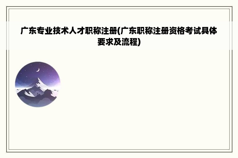 广东专业技术人才职称注册(广东职称注册资格考试具体要求及流程)