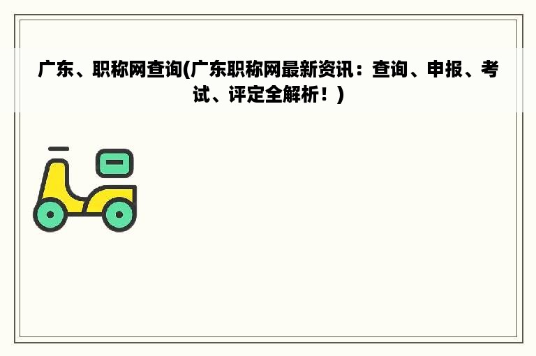 广东、职称网查询(广东职称网最新资讯：查询、申报、考试、评定全解析！)