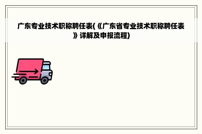 广东专业技术职称聘任表(《广东省专业技术职称聘任表》详解及申报流程)