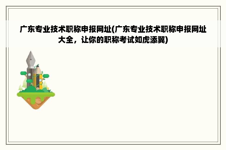 广东专业技术职称申报网址(广东专业技术职称申报网址大全，让你的职称考试如虎添翼)