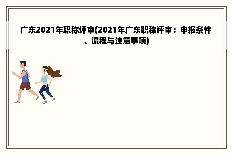 广东2021年职称评审(2021年广东职称评审：申报条件、流程与注意事项)