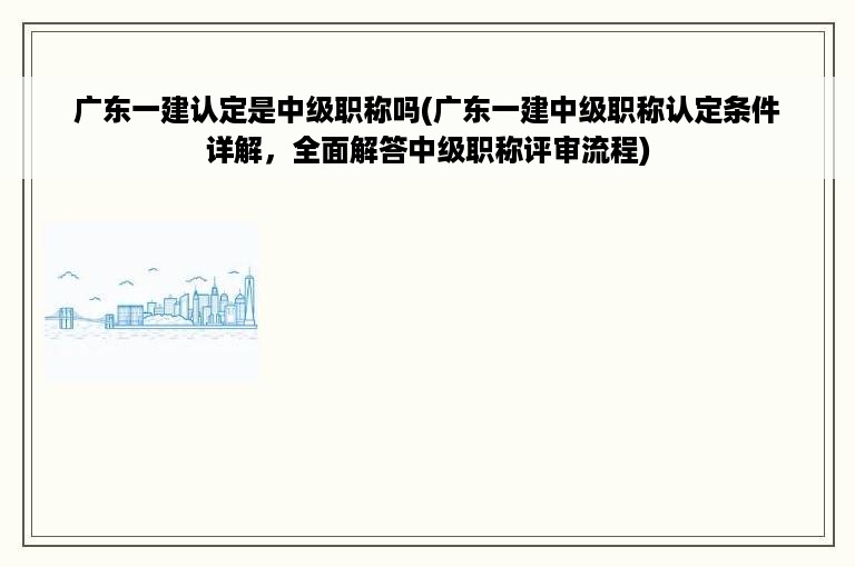 广东一建认定是中级职称吗(广东一建中级职称认定条件详解，全面解答中级职称评审流程)