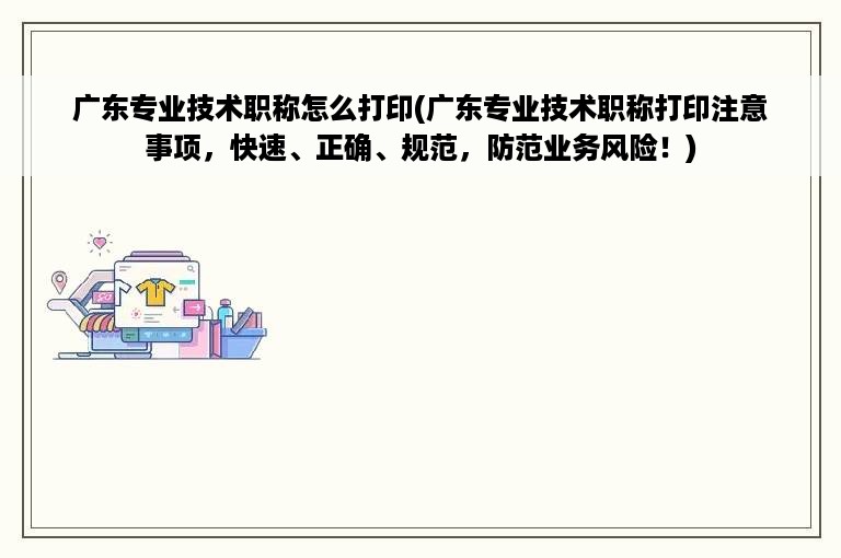 广东专业技术职称怎么打印(广东专业技术职称打印注意事项，快速、正确、规范，防范业务风险！)