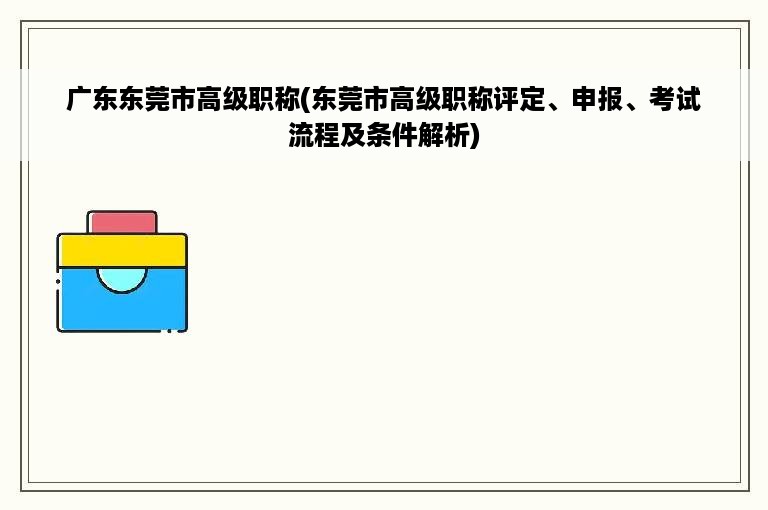 广东东莞市高级职称(东莞市高级职称评定、申报、考试流程及条件解析)