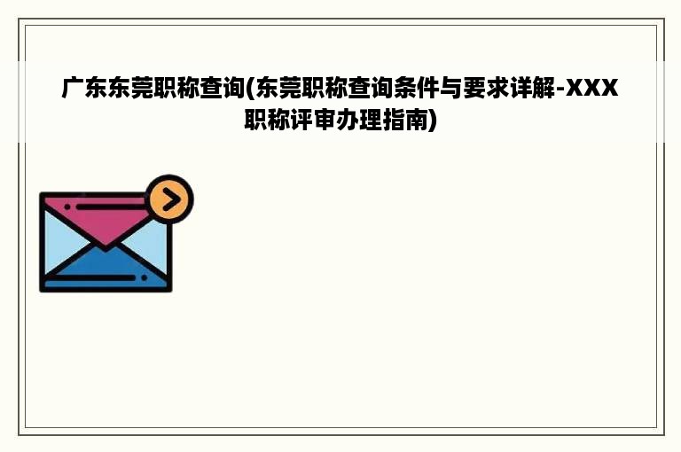 广东东莞职称查询(东莞职称查询条件与要求详解-XXX职称评审办理指南)