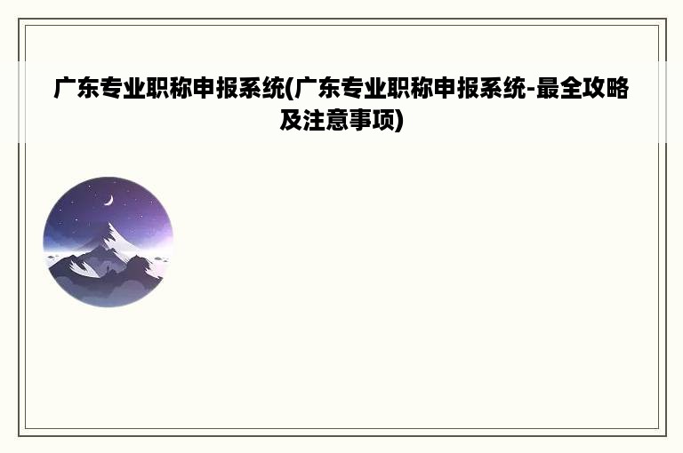 广东专业职称申报系统(广东专业职称申报系统-最全攻略及注意事项)