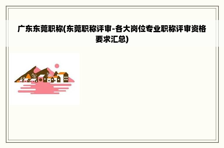 广东东莞职称(东莞职称评审-各大岗位专业职称评审资格要求汇总)