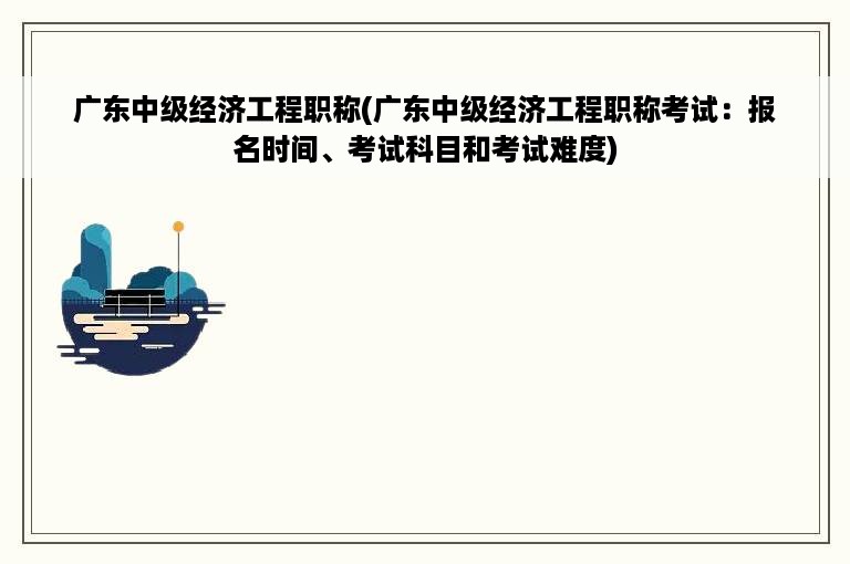 广东中级经济工程职称(广东中级经济工程职称考试：报名时间、考试科目和考试难度)