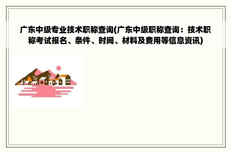 广东中级专业技术职称查询(广东中级职称查询：技术职称考试报名、条件、时间、材料及费用等信息资讯)