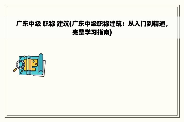 广东中级 职称 建筑(广东中级职称建筑：从入门到精通，完整学习指南)